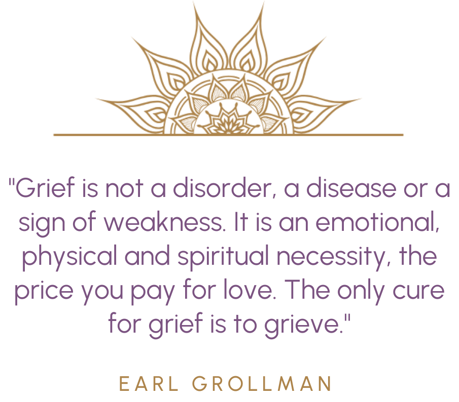 "Grief is not a disorder, a disease or a sign of weakness. It is an emotional, physical and spiritual necessity, the price you pay for love. The only cure for grief is to grieve." - Earl Grollman